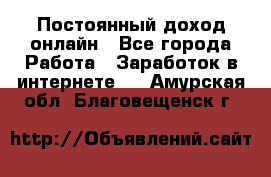 Постоянный доход онлайн - Все города Работа » Заработок в интернете   . Амурская обл.,Благовещенск г.